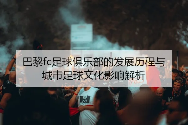 巴黎fc足球俱乐部的发展历程与城市足球文化影响解析